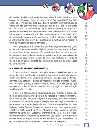 81Caderno Pedagógico de Ensino Religioso
E
N
S
I
N
O
R
E
L
I
G
I
O
S
O
densação (fusão) e redundância (repetição). A ação ritual nos seus
traços constitutivos pode ser vista como “performativa” em três
sentidos: 1) no sentido pelo qual dizer é também fazer alguma coisa
como um ato convencional [como quando se diz “sim” à pergunta
do padre em um casamento]; 2) no sentido pelo qual os partici-
pantes experimentam intensamente uma performance que utiliza
vários meios de comunicação [um exemplo seria o carnaval]; e 3)
no sentido de valores sendo inferidos e criados pelos atores durante
a performance [por exemplo, quando se identifica como “Brasil” o
time de futebol campeão do mundo].
Nesta perspectiva, é necessário que haja alguém que sirva como
ponte entre o conhecimento religioso primordial e o mundo profano.
O conhecimento do sagrado não era distribuído, no entanto, pe-
los oficiantes (sacerdotes, pajés, xamãs), mas pelos contadores de
história, que assumiram o papel de primeiros professores, tanto da
moral e dos valores, quanto dos costumes culturais de uma nação
ou comunidade.
6.1 PRINCÍPIOS ORGANIZATIVOS
A palavra rito é originada do latim ritus, equivalente ao grego
thesmós, cujo significado no plural é “tradições ancestrais, regras,
ritos”, mas também se vincula ao sânscrito rtús (período de tempo,
norma) e rtá (ordem), além dos vocábulos gregos arthmós (núme-
ros), rithmós (ritmo) e areté (virtude) e do latim ars (arte), que
ressalta o caráter imitativo aos deuses mitológicos, cuja imitação
se dá através dos ritos.
O rito é o aspecto mais característico da religião. O ritual, por
meio de seus gestos, manipulação de objetos e recitação de fórmu-
las e relatos, por parte de magos e sacerdotes, trata de conservar
e recuperar a situação original íntegra que abrange a conduta, o
pensamento e a vontade dos deuses. O rito é inseparável da reve-
lação primeira: “Assim fizeram os deuses, assim fazem os homens”
(Taittriya Brâhmana I, 5, 9, 4), “Devemos fazer o que os deuses
fizeram no começo” (Çtapatha Brâhmana VII, 2, 1, 4), e é funda-
mentalmente cosmogônico ou recreativo (de recriar) e indissociável
desses mesmos traços do início. Por essa razão, é inseparável dos
mitos e das imagens objetivas que com ele se integram.
 