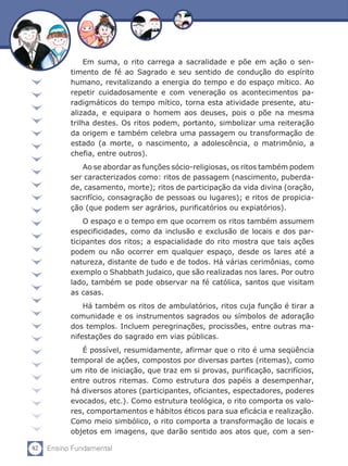 82 Ensino Fundamental
Em suma, o rito carrega a sacralidade e põe em ação o sen-
timento de fé ao Sagrado e seu sentido de condução do espírito
humano, revitalizando a energia do tempo e do espaço mítico. Ao
repetir cuidadosamente e com veneração os acontecimentos pa-
radigmáticos do tempo mítico, torna esta atividade presente, atu-
alizada, e equipara o homem aos deuses, pois o põe na mesma
trilha destes. Os ritos podem, portanto, simbolizar uma reiteração
da origem e também celebra uma passagem ou transformação de
estado (a morte, o nascimento, a adolescência, o matrimônio, a
chefia, entre outros).
Ao se abordar as funções sócio-religiosas, os ritos também podem
ser caracterizados como: ritos de passagem (nascimento, puberda-
de, casamento, morte); ritos de participação da vida divina (oração,
sacrifício, consagração de pessoas ou lugares); e ritos de propicia-
ção (que podem ser agrários, purificatórios ou expiatórios).
O espaço e o tempo em que ocorrem os ritos também assumem
especificidades, como da inclusão e exclusão de locais e dos par-
ticipantes dos ritos; a espacialidade do rito mostra que tais ações
podem ou não ocorrer em qualquer espaço, desde os lares até a
natureza, distante de tudo e de todos. Há várias cerimônias, como
exemplo o Shabbath judaico, que são realizadas nos lares. Por outro
lado, também se pode observar na fé católica, santos que visitam
as casas.
Há também os ritos de ambulatórios, ritos cuja função é tirar a
comunidade e os instrumentos sagrados ou símbolos de adoração
dos templos. Incluem peregrinações, procissões, entre outras ma-
nifestações do sagrado em vias públicas.
É possível, resumidamente, afirmar que o rito é uma seqüência
temporal de ações, compostos por diversas partes (ritemas), como
um rito de iniciação, que traz em si provas, purificação, sacrifícios,
entre outros ritemas. Como estrutura dos papéis a desempenhar,
há diversos atores (participantes, oficiantes, espectadores, poderes
evocados, etc.). Como estrutura teológica, o rito comporta os valo-
res, comportamentos e hábitos éticos para sua eficácia e realização.
Como meio simbólico, o rito comporta a transformação de locais e
objetos em imagens, que darão sentido aos atos que, com a sen-
 
