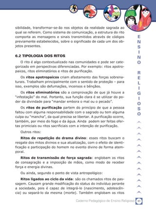83Caderno Pedagógico de Ensino Religioso
E
N
S
I
N
O
R
E
L
I
G
I
O
S
O
sibilidade, transformar-se-ão nos objetos da realidade sagrada ao
qual se referem. Como sistema de comunicação, a estrutura do rito
comporta as mensagens e sinais transmitidos através de códigos
previamente estabelecidos, sobre o significado de cada um dos ob-
jetos presentes.
6.2 TIPOLOGIA DOS RITOS
O rito é algo contextualizado nas comunidades e pode ser cate-
gorizado em perspectivas diferenciadas. Por exemplo: ritos apotro-
paicos, ritos eliminatórios e ritos de purificação.
Os ritos apotropaicos criam afastamento das forças sobrena-
turais. Trabalham principalmente com o sentido de proteção – para
isso, exemplos são defumações, incensos e bênçãos.
Os ritos eliminatórios são a comprovação de que já houve a
“infestação” do mal. Portanto, sua função clara é se utilizar do po-
der da divindade para “mandar embora o mal ou o pecado”.
Os ritos de purificação partem do princípio de que a pessoa
faltou com alguma responsabilidade com o sagrado ou tem alguma
culpa ou “mancha”, da qual precisa se libertar. A purificação ocorre,
também, por meio do fogo e da água. Ainda podem ser feitas ofer-
tas primiciais ou ritos sacrificiais com a intenção de purificação.
Outros ritos:
Ritos de repetição do drama divino: esses ritos buscam o
resgate dos mitos divinos e sua atualização, com o efeito de identi-
ficação e participação do homem no evento divino de forma atem-
poral.
Ritos de transmissão de força sagrada: englobam os ritos
de consagração e a imposição de mãos, como modo de receber
força e energia divinas.
Ou ainda, segundo o ponto de vista antropológico:
Ritos ligados ao ciclo da vida: são os chamados ritos de pas-
sagem. Causam grande modificação do status do indivíduo perante
a sociedade, pois é capaz de integrá-lo (nascimento, adolescên-
cia) ou separá-lo da mesma (morte). Também englobam os ritos
 