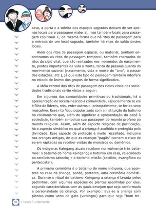 86 Ensino Fundamental
caso, a porta e a soleira dos espaços sagrados deixam de ser ape-
nas locais para passagem material, mas também locais para passa-
gem espiritual. E, da mesma forma que há ritos de passagem para
a entrada de um local sagrado, também há ritos de saída destes
locais.
Além dos ritos de passagem espacial, ou material, também en-
contramos os ritos de passagem temporal, também chamados de
ritos do ciclo vital, que são realizados nos momentos de nascimen-
to, pontos importantes da vida e morte, tanto de pessoas quanto do
movimento sazonal (nascimento, vida e morte do “ano”, o passar
das estações, etc.), já que este tipo de passagem também interfere
no estado de ânimo dos grupos de forma significativa.
A idéia central dos ritos de passagem dos ciclos vitais nas socie-
dades tradicionais serão vistos a seguir:
Em algumas das comunidades primitivas ou tradicionais, há a
apresentação do recém-nascido à comunidade, especialmente se ele
é filho de líderes, reis, entre outros e, principalmente, se for do sexo
masculino. Esse rito ficou popularizado com a instituição do batismo
no cristianismo que, além de significar a apresentação do bebê à
sociedade, também simboliza sua passagem do mundo profano ao
mundo religioso. Assim, além do aspecto religioso de purificação,
há o aspecto simbólico no qual a criança é acolhida e protegida pela
divindade. Esse aspecto de proteção é muito ressaltado, inclusive
nas crenças antigas, de que as crianças “pagãs” corriam o risco de
serem raptadas ou receber visitas de monstros ou demônios.
Os indígenas Kaingang atuais recebem normalmente três batis-
mos: o batismo do nome Kaingang; o batismo em casa, relacionado
ao catolicismo caboclo; e o batismo cristão (católico, evangélico ou
pentecostal).
A primeira cerimônia é o batismo do nome indígena, que acon-
tece na casa da criança, sendo, portanto, uma cerimônia domésti-
ca. Durante o ritual de batismo Kaingang a criança é lavada pelos
padrinhos, com algumas espécies de plantas escolhidas por eles,
segundo características com as quais desejam que seja conformada
a personalidade da criança. Por exemplo: lava-se a criança com
plantas como unha de gato (virningru) para que seja “bom tre-
 