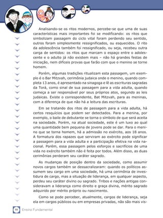 88 Ensino Fundamental
Analisando-se os ritos modernos, percebe-se que uma de suas
características mais importantes foi se modificando: os ritos que
simbolizam passagem do ciclo vital foram perdendo seu sentido,
outros foram simplesmente ressignificados, ou esquecidos. O rito
da adolescência também foi ressignificado, ou seja, recebeu outra
carga de sentidos: os ritos que marcam o espaço entre o adoles-
cente e o adulto já não existem mais – não há grandes festas de
iniciação, nem difíceis provas que farão com que o menino se torne
homem.
Porém, algumas tradições ritualizam esta passagem, um exem-
plo é o Bar Mitzvah, cerimônia judaica onde o menino, quando com-
pleta 13 anos, é apresentado na sinagoga e lê as escrituras sagradas
da Torá, como sinal de sua passagem para a vida adulta, quando
começa a ser responsável por seus próprios atos, segundo as leis
judaicas. Existe o correspondente, Bat Mitzvah, para as meninas,
com a diferença de que não há a leitura das escrituras.
Em se tratando dos ritos de passagem para a vida adulta, há
certos resquícios que podem ser detectados. Para a menina, por
exemplo, o baile de debutante se torna o símbolo de que será aceita
na sociedade. Porém, na atual sociedade, este é um luxo ao qual
uma quantidade bem pequena de jovens pode se dar. Para o meni-
no que se torna homem, há a admissão no exército, aos 18 anos.
A formatura dos rapazes que serviram ao exército pode significar
a passagem para a vida adulta e a participação efetiva na vida na-
cional. Porém, essa passagem pelos esforços e sacrifícios de uma
vida no exército também não é feita por todos. Além disso, as duas
cerimônias perderam seu caráter sagrado.
As mudanças de posição dentro da sociedade, como assumir
novos cargos também se dessacralizaram: quando os políticos as-
sumem seu cargo em uma sociedade, há uma cerimônia de inves-
tidura de cargo, mas a situação de liderança, em qualquer aspecto,
perdeu seu caráter divino ou sagrado. Tribos e nações antigas con-
sideravam a liderança como direito e graça divina, mérito sagrado
adquirido por mérito próprio ou nascimento.
Como se pode perceber, atualmente, cargos de liderança, seja
ela em cargos públicos ou em empresas privadas, não são mais vis-
 