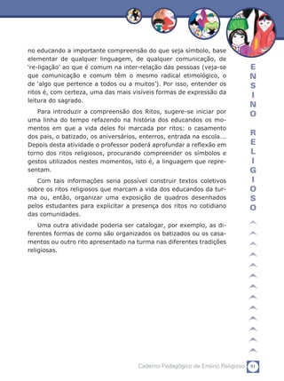 91Caderno Pedagógico de Ensino Religioso
E
N
S
I
N
O
R
E
L
I
G
I
O
S
O
no educando a importante compreensão do que seja símbolo, base
elementar de qualquer linguagem, de qualquer comunicação, de
‘re-ligação’ ao que é comum na inter-relação das pessoas (veja-se
que comunicação e comum têm o mesmo radical etimológico, o
de ‘algo que pertence a todos ou a muitos’). Por isso, entender os
ritos é, com certeza, uma das mais visíveis formas de expressão da
leitura do sagrado.
Para introduzir a compreensão dos Ritos, sugere-se iniciar por
uma linha do tempo refazendo na história dos educandos os mo-
mentos em que a vida deles foi marcada por ritos: o casamento
dos pais, o batizado, os aniversários, enterros, entrada na escola...
Depois desta atividade o professor poderá aprofundar a reflexão em
torno dos ritos religiosos, procurando compreender os símbolos e
gestos utilizados nestes momentos, isto é, a linguagem que repre-
sentam.
Com tais informações seria possível construir textos coletivos
sobre os ritos religiosos que marcam a vida dos educandos da tur-
ma ou, então, organizar uma exposição de quadros desenhados
pelos estudantes para explicitar a presença dos ritos no cotidiano
das comunidades.
Uma outra atividade poderia ser catalogar, por exemplo, as di-
ferentes formas de como são organizados os batizados ou os casa-
mentos ou outro rito apresentado na turma nas diferentes tradições
religiosas.
 