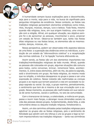 94 Ensino Fundamental
A humanidade sempre busca explicações para o desconhecido,
seja para a morte, seja para a vida, na busca do significado para
perguntas intrigantes da existência. Nesse contexto, as festas nas
tradições religiosas apresentam elementos simbólicos como mitos,
ritos, liturgias, músicas, danças, luxo e beleza. Toda festa, mesmo
quando não religiosa, teve, em sua origem histórica, uma vincula-
ção com a religião. Afinal, em qualquer situação, seu objetivo sem-
pre foi o de aproximar as pessoas, movimentar o povo, propiciar
um estado de fervor. Observa-se também que, tanto nas festas
ditas religiosas ou nas festas laicas, os elementos são os mesmos:
cantos, danças, músicas, etc.
Nessa perspectiva, podem ser observados três aspectos básicos
de uma festa: a superação das distâncias entre os indivíduos, a pro-
dução de um estado de “efervescência coletiva” e a recapitulação
das normas coletivas. É a ‘re-ligação’ humana efetivando-se.
Assim sendo, as festas são um dos elementos importantes nas
tradições/manifestações religiosas de todo mundo. Afinal, quando
as pessoas são colocadas em grupo, algumas situações são comuns
para todos, como conversar, brincar, rememorar fatos, aconteci-
mentos. E, entre esses elementos, além do rito, da palavra sagrada,
está o divertimento em grupo. Na festa religiosa, do mesmo modo
que na religião, o indivíduo desaparece no grupo e passa a ser uma
expressão do coletivo. Nesse instante são reafirmadas as crenças
grupais e as regras que tornam possível a vida em sociedade no es-
paço sagrado ou social. Ou seja, o grupo reanima, periodicamente,
o sentimento que tem de si mesmo e de sua vinculação com o sa-
grado. Nesse momento, as pessoas são reafirmadas em sua nature-
za de seres humanos, sociais e políticos, no seio da comunidade.
Com o transcorrer do tempo, a coletividade, a vivência em grupo,
passa a reunir mais forças, a abranger novas dimensões sociais na
vida das pessoas desses grupos, fundamentando, desta feita, a vida
comunitária dessa ou daquela tradição religiosa, fortalecendo-a.
Assim, um dos caminhos utilizados pelas tradições religiosas para
aglutinar os grupos são as festas religiosas, pois o sentimento de
felicidade que advém com ela reforça e une os grupos e logo se tor-
nam imprescindíveis nas tradições religiosas – tanto nas cerimônias
 
