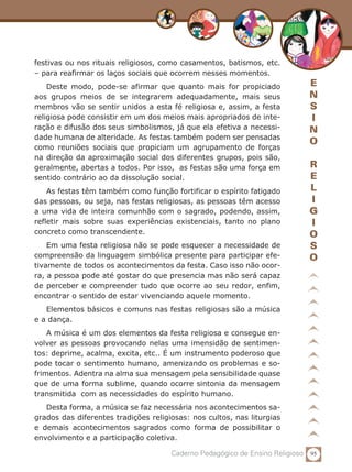 95Caderno Pedagógico de Ensino Religioso
E
N
S
I
N
O
R
E
L
I
G
I
O
S
O
festivas ou nos rituais religiosos, como casamentos, batismos, etc.
– para reafirmar os laços sociais que ocorrem nesses momentos.
Deste modo, pode-se afirmar que quanto mais for propiciado
aos grupos meios de se integrarem adequadamente, mais seus
membros vão se sentir unidos a esta fé religiosa e, assim, a festa
religiosa pode consistir em um dos meios mais apropriados de inte-
ração e difusão dos seus simbolismos, já que ela efetiva a necessi-
dade humana de alteridade. As festas também podem ser pensadas
como reuniões sociais que propiciam um agrupamento de forças
na direção da aproximação social dos diferentes grupos, pois são,
geralmente, abertas a todos. Por isso, as festas são uma força em
sentido contrário ao da dissolução social.
As festas têm também como função fortificar o espírito fatigado
das pessoas, ou seja, nas festas religiosas, as pessoas têm acesso
a uma vida de inteira comunhão com o sagrado, podendo, assim,
refletir mais sobre suas experiências existenciais, tanto no plano
concreto como transcendente.
Em uma festa religiosa não se pode esquecer a necessidade de
compreensão da linguagem simbólica presente para participar efe-
tivamente de todos os acontecimentos da festa. Caso isso não ocor-
ra, a pessoa pode até gostar do que presencia mas não será capaz
de perceber e compreender tudo que ocorre ao seu redor, enfim,
encontrar o sentido de estar vivenciando aquele momento.
Elementos básicos e comuns nas festas religiosas são a música
e a dança.
A música é um dos elementos da festa religiosa e consegue en-
volver as pessoas provocando nelas uma imensidão de sentimen-
tos: deprime, acalma, excita, etc.. É um instrumento poderoso que
pode tocar o sentimento humano, amenizando os problemas e so-
frimentos. Adentra na alma sua mensagem pela sensibilidade quase
que de uma forma sublime, quando ocorre sintonia da mensagem
transmitida com as necessidades do espírito humano.
Desta forma, a música se faz necessária nos acontecimentos sa-
grados das diferentes tradições religiosas: nos cultos, nas liturgias
e demais acontecimentos sagrados como forma de possibilitar o
envolvimento e a participação coletiva.
 