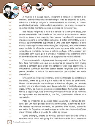 96 Ensino Fundamental
A música e a dança ligam, integram e religam o homem a si
mesmo, dando consciência de seu corpo, indo ao encontro do outro.
A música e a dança religam a pessoa ao todo, ao cosmos, ao trans-
cendente/imanente, pois ajudam as pessoas, os grupos na supera-
ção dos limites mantendo acesa a crença na força da vida.
Nas festas religiosas o luxo e a beleza se fazem presentes, por
serem elementos mantenedores dos sonhos e esperanças, reno-
vando a força e sua alegria, bem como relembrando momentos
marcantes para a comunidade religiosa. E estes elementos, luxo e
beleza, aparentemente supérfluos a uma vida bem regrada, o que
é uma mensagem comum das tradições religiosas, funcionam como
uma espécie de símbolo visual da busca de uma vida melhor, de
subsistência tranqüila, na qual a beleza e o luxo, enfim, possam ser
desejados sem culpa, pois é um ideal moderador da distância entre
os sofrimentos da vida carnal e os auspícios da vida espiritual.
Cada comunidade religiosa possui uma grande variedade de fes-
tas. São momentos em que os membros se reúnem com muita
alegria e também para pedir ou agradecer algo que aconteceu. É
importante conhecer algumas dessas festas religiosas para que se
possa perceber a beleza dos ensinamentos que existem em cada
uma delas.
Em algumas religiões africanas, existe a tradição da celebração
de festas, entre as quais a que é realizada no início da primavera.
Nessa comemoração, entre danças e músicas alegres, as pessoas
pedem um ano abençoado, com boas colheitas e proteção dos pe-
rigos. Enfim, os maiores desejos e necessidades humanas: subsis-
tência e segurança, que é um dos principais motivos de os homens
se agruparem em sociedade e, por fim, constituírem cidades e a
sociedade.
Pode-se imaginar as pessoas todas cantando e dançando ale-
gres, por um novo período que está começando, o período do plan-
tio. Nestes momentos de festa, as pessoas mais idosas, sentadas
em volta da fogueira, aproveitam para contar às crianças histórias
maravilhosas sobre a criação de todas as coisas.
Outro exemplo, a festa do Kikikoi, pode ser considerado como o
centro da vida ritual Kaingang. É a mais importante festa, sendo ao
 