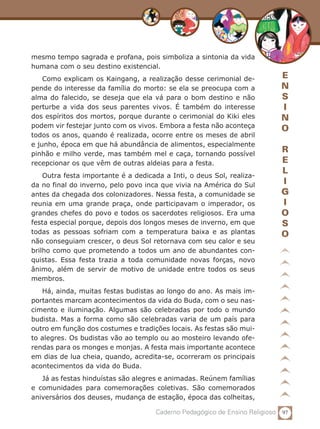 97Caderno Pedagógico de Ensino Religioso
E
N
S
I
N
O
R
E
L
I
G
I
O
S
O
mesmo tempo sagrada e profana, pois simboliza a sintonia da vida
humana com o seu destino existencial.
Como explicam os Kaingang, a realização desse cerimonial de-
pende do interesse da família do morto: se ela se preocupa com a
alma do falecido, se deseja que ela vá para o bom destino e não
perturbe a vida dos seus parentes vivos. É também do interesse
dos espíritos dos mortos, porque durante o cerimonial do Kiki eles
podem vir festejar junto com os vivos. Embora a festa não aconteça
todos os anos, quando é realizada, ocorre entre os meses de abril
e junho, época em que há abundância de alimentos, especialmente
pinhão e milho verde, mas também mel e caça, tornando possível
recepcionar os que vêm de outras aldeias para a festa.	
Outra festa importante é a dedicada a Inti, o deus Sol, realiza-
da no final do inverno, pelo povo inca que vivia na América do Sul
antes da chegada dos colonizadores. Nessa festa, a comunidade se
reunia em uma grande praça, onde participavam o imperador, os
grandes chefes do povo e todos os sacerdotes religiosos. Era uma
festa especial porque, depois dos longos meses de inverno, em que
todas as pessoas sofriam com a temperatura baixa e as plantas
não conseguiam crescer, o deus Sol retornava com seu calor e seu
brilho como que prometendo a todos um ano de abundantes con-
quistas. Essa festa trazia a toda comunidade novas forças, novo
ânimo, além de servir de motivo de unidade entre todos os seus
membros.
Há, ainda, muitas festas budistas ao longo do ano. As mais im-
portantes marcam acontecimentos da vida do Buda, com o seu nas-
cimento e iluminação. Algumas são celebradas por todo o mundo
budista. Mas a forma como são celebradas varia de um país para
outro em função dos costumes e tradições locais. As festas são mui-
to alegres. Os budistas vão ao templo ou ao mosteiro levando ofe-
rendas para os monges e monjas. A festa mais importante acontece
em dias de lua cheia, quando, acredita-se, ocorreram os principais
acontecimentos da vida do Buda.
Já as festas hinduístas são alegres e animadas. Reúnem famílias
e comunidades para comemorações coletivas. São comemorados
aniversários dos deuses, mudança de estação, época das colheitas,
 
