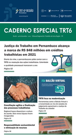 www.trt6.jus.br
CADERNO ESPECIAL
CADERNO ESPECIAL TRT6
TRT6
Recife · 19 de dezembro · 2021 Tribunal Regional do Trabalho da Sexta Região - PE
Justiça do Trabalho em Pernambuco alcança
a marca de R$ 848 milhões em créditos
trabalhistas em 2021
Diante da crise, o pernambucano pôde contar com o
TRT6 na resolução das ações trabalhistas. Celeridade
e qualidade processual marcaram o ano
Página 02
TRT6 foca na modernização
Ferramentas como o Balcão Virtual e
a transmissão ao vivo de sessões de
julgamento aproximam a Justiça do
Trabalho do cidadão
Página 04
Conciliação agiliza a ﬁnalização
dos processos trabalhistas
Regional busca disseminar a cultura
do acordo. Dois novos Cejuscs foram
inaugurados
Página 05
Responsabilidade socioambiental
e otimização de recursos
Página 06
trabalhistas em 2021
Diante da crise, o pernambucano pôde contar com o
TRT6 na resolução das ações trabalhistas. Celeridade
e qualidade processual marcaram o ano
 