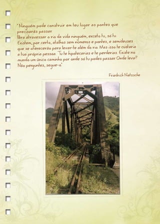 " Ninguém pode construir em teu lugar as pontes que
precisarás passar.
Para atravessar o rio da vida ninguém, exceto tu, só tu.
Existem, por certo, atalhos sem números e pontes, e semideuses
                                                                  ia
 que se oferecerão para levar-te além do rio. Mas isso te custar
                                                                 no
 a tua própria pessoa. Tu te hipotecarias e te perderias. Existe
                                                               leva?
 mundo um único caminho por onde só tu podes passar Onde
                                                       .
 Não perguntes, segue-o."

                                                   Friedrich Nietzsche
 
