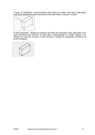 SENAI Caderno de Exercícios Desenho Técnico 1 14
4ª fase - E, finalmente, você encontrará a face lateral do modelo. Para tanto, basta traçar
duas linhas isométricas a partir dos pontos onde você indicou a largura e a altura.
5ª fase (conclusão) - Apague os excessos das linhas de construção, isto é, das linhas e dos
eixos isométricos que serviram de base para a representação do modelo. Depois, é só
reforçar os contornos da figura e está concluído o traçado da perspectiva isométrica do
prisma retangular.
 