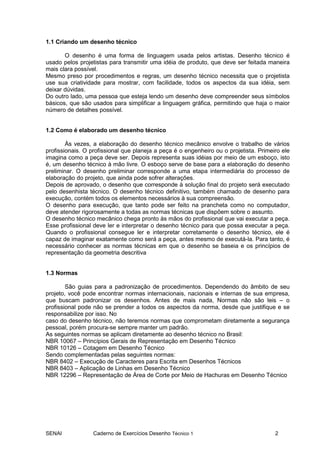 SENAI Caderno de Exercícios Desenho Técnico 1 2
1.1 Criando um desenho técnico
O desenho é uma forma de linguagem usada pelos artistas. Desenho técnico é
usado pelos projetistas para transmitir uma idéia de produto, que deve ser feitada maneira
mais clara possível.
Mesmo preso por procedimentos e regras, um desenho técnico necessita que o projetista
use sua criatividade para mostrar, com facilidade, todos os aspectos da sua idéia, sem
deixar dúvidas.
Do outro lado, uma pessoa que esteja lendo um desenho deve compreender seus símbolos
básicos, que são usados para simplificar a linguagem gráfica, permitindo que haja o maior
número de detalhes possível.
1.2 Como é elaborado um desenho técnico
Às vezes, a elaboração do desenho técnico mecânico envolve o trabalho de vários
profissionais. O profissional que planeja a peça é o engenheiro ou o projetista. Primeiro ele
imagina como a peça deve ser. Depois representa suas idéias por meio de um esboço, isto
é, um desenho técnico à mão livre. O esboço serve de base para a elaboração do desenho
preliminar. O desenho preliminar corresponde a uma etapa intermediária do processo de
elaboração do projeto, que ainda pode sofrer alterações.
Depois de aprovado, o desenho que corresponde à solução final do projeto será executado
pelo desenhista técnico. O desenho técnico definitivo, também chamado de desenho para
execução, contém todos os elementos necessários à sua compreensão.
O desenho para execução, que tanto pode ser feito na prancheta como no computador,
deve atender rigorosamente a todas as normas técnicas que dispõem sobre o assunto.
O desenho técnico mecânico chega pronto às mãos do profissional que vai executar a peça.
Esse profissional deve ler e interpretar o desenho técnico para que possa executar a peça.
Quando o profissional consegue ler e interpretar corretamente o desenho técnico, ele é
capaz de imaginar exatamente como será a peça, antes mesmo de executá-la. Para tanto, é
necessário conhecer as normas técnicas em que o desenho se baseia e os princípios de
representação da geometria descritiva
1.3 Normas
São guias para a padronização de procedimentos. Dependendo do âmbito de seu
projeto, você pode encontrar normas internacionais, nacionais e internas de sua empresa,
que buscam padronizar os desenhos. Antes de mais nada, Normas não são leis – o
profissional pode não se prender a todos os aspectos da norma, desde que justifique e se
responsabilize por isso. No
caso do desenho técnico, não teremos normas que comprometam diretamente a segurança
pessoal, porém procura-se sempre manter um padrão.
As seguintes normas se aplicam diretamente ao desenho técnico no Brasil:
NBR 10067 – Princípios Gerais de Representação em Desenho Técnico
NBR 10126 – Cotagem em Desenho Técnico
Sendo complementadas pelas seguintes normas:
NBR 8402 – Execução de Caracteres para Escrita em Desenhos Técnicos
NBR 8403 – Aplicação de Linhas em Desenho Técnico
NBR 12296 – Representação de Área de Corte por Meio de Hachuras em Desenho Técnico
 