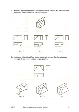 SENAI Caderno de Exercícios Desenho Técnico 1 24
5. Analise a perspectiva isométrica abaixo e assinale com um X a alternativa que
contém as vistas ortográficas correspondentes.
6. Analise as vistas ortográficas abaixo e assinale com um X a alternativa que
corresponde ao mesmo modelo em perspectiva.
 