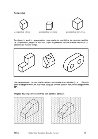 SENAI Caderno de Exercícios Desenho Técnico 1 38
Perspectiva
Em desenho técnico, a perspectiva mais usada é a isométrica, as mesmas medidas
de comprimento, largura e altura do objeto. E podemos ver claramente três vistas do
desenho ao mesmo tempo.
Nos desenhos em perspectiva isométrica, os três eixos isométricos (c, a, ) formam
entre si ângulos de 120º. Os eixos oblíquos formam com os horizontais ângulos de
30º.
Traçado da perspectiva isométrica com detalhes oblíquos
 