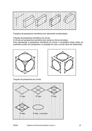 SENAI Caderno de Exercícios Desenho Técnico 1 39
Traçados da perspectiva isométrica com elementos arredondados
Traçado da perspectiva isométrica do círculo
O círculo em perspectiva isométrica tem sempre a forma de elipse.
Para representar a perspectiva isométrica do círculo, é necessário traçar antes um
quadrado auxiliar em perspectiva, na posição em que o círculo deve ser desenhado.
Traçado da perspectiva do círculo
 