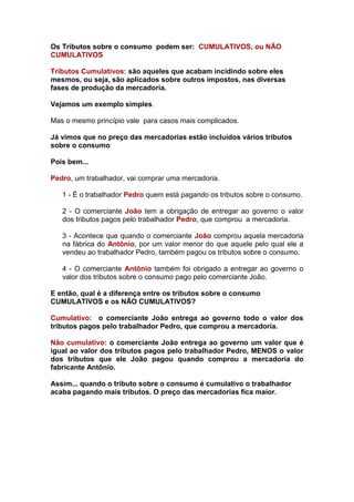 Os Tributos sobre o consumo podem ser: CUMULATIVOS, ou NÃO
CUMULATIVOS

Tributos Cumulativos: são aqueles que acabam incidindo sobre eles
mesmos, ou seja, são aplicados sobre outros impostos, nas diversas
fases de produção da mercadoria.

Vejamos um exemplo simples.

Mas o mesmo princípio vale para casos mais complicados.

Já vimos que no preço das mercadorias estão incluídos vários tributos
sobre o consumo

Pois bem...

Pedro, um trabalhador, vai comprar uma mercadoria.

   1 - É o trabalhador Pedro quem está pagando os tributos sobre o consumo.

   2 - O comerciante João tem a obrigação de entregar ao governo o valor
   dos tributos pagos pelo trabalhador Pedro, que comprou a mercadoria.

   3 - Acontece que quando o comerciante João comprou aquela mercadoria
   na fábrica do Antônio, por um valor menor do que aquele pelo qual ele a
   vendeu ao trabalhador Pedro, também pagou os tributos sobre o consumo.

   4 - O comerciante Antônio também foi obrigado a entregar ao governo o
   valor dos tributos sobre o consumo pago pelo comerciante João.

E então, qual é a diferença entre os tributos sobre o consumo
CUMULATIVOS e os NÃO CUMULATIVOS?

Cumulativo: o comerciante João entrega ao governo todo o valor dos
tributos pagos pelo trabalhador Pedro, que comprou a mercadoria.

Não cumulativo: o comerciante João entrega ao governo um valor que é
igual ao valor dos tributos pagos pelo trabalhador Pedro, MENOS o valor
dos tributos que ele João pagou quando comprou a mercadoria do
fabricante Antônio.

Assim... quando o tributo sobre o consumo é cumulativo o trabalhador
acaba pagando mais tributos. O preço das mercadorias fica maior.
 