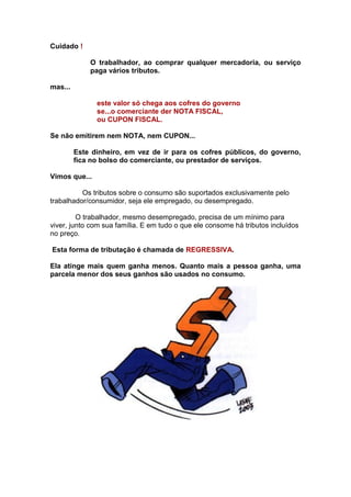 Cuidado !

             O trabalhador, ao comprar qualquer mercadoria, ou serviço
             paga vários tributos.

mas...

               este valor só chega aos cofres do governo
               se...o comerciante der NOTA FISCAL,
               ou CUPON FISCAL.

Se não emitirem nem NOTA, nem CUPON...

         Este dinheiro, em vez de ir para os cofres públicos, do governo,
         fica no bolso do comerciante, ou prestador de serviços.

Vimos que...

          Os tributos sobre o consumo são suportados exclusivamente pelo
trabalhador/consumidor, seja ele empregado, ou desempregado.

         O trabalhador, mesmo desempregado, precisa de um mínimo para
viver, junto com sua família. E em tudo o que ele consome há tributos incluídos
no preço.

Esta forma de tributação é chamada de REGRESSIVA.

Ela atinge mais quem ganha menos. Quanto mais a pessoa ganha, uma
parcela menor dos seus ganhos são usados no consumo.
 