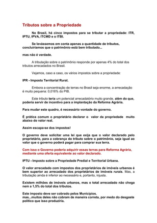 Tributos sobre a Propriedade
      No Brasil, há cinco impostos para se tributar a propriedade: ITR,
IPTU, IPVA, ITCMD e o ITBI.

      Se levássemos em conta apenas a quantidade de tributos,
concluiríamos que o patrimônio está bem tributado...

mas não é verdade.

       A tributação sobre o patrimônio responde por apenas 4% do total dos
tributos arrecadados no Brasil.

      Vejamos, caso a caso, os vários impostos sobre a propriedade:

IPR - Imposto Territorial Rural.

      Embora a concentração de terras no Brasil seja enorme, a arrecadação
é muito pequena: 0,016% do PIB.

      Este tributo teria um potencial arrecadatório muito grande, além do que,
poderia servir de incentivo para a implantação da Reforma Agrária.

Para mudar este quadro, é necessário vontade do governo.

É prática comum o proprietário declarar o valor da propriedade muito
abaixo do valor real.

Assim escapa-se dos impostos!

O governo deve solicitar uma lei que exija que o valor declarado pelo
proprietário, para a cobrança do tributo sobre o patrimônio, seja igual ao
valor que o governo poderá pagar para comprar sua terra.

Com isso o Governo poderia adquirir essas terras para Reforma Agrária,
mediante uma oferta equivalente ao valor declarado.

IPTU - Imposto sobre a Propriedade Predial e Territorial Urbana.

O valor arrecadado com impostos dos proprietários de imóveis urbanos é
bem superior ao arrecadado dos proprietários de imóveis rurais. Mas, a
tributação ainda é inferior ao necessário e, portanto, injusta.

Existem milhões de imóveis urbanos, mas o total arrecadado não chega
nem a 1,5% do total dos tributos.

Este imposto deve ser cobrado pelos Municípios.
mas...muitos deles não cobram de maneira correta, por medo do desgaste
político que isso produziria.
 