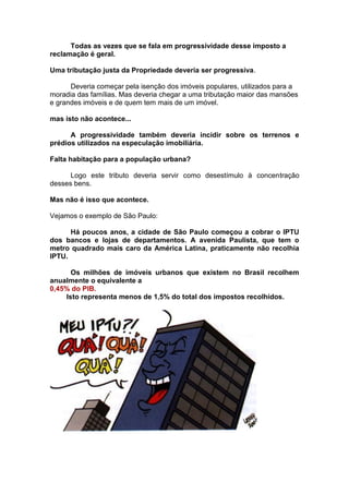 Todas as vezes que se fala em progressividade desse imposto a
reclamação é geral.

Uma tributação justa da Propriedade deveria ser progressiva.

      Deveria começar pela isenção dos imóveis populares, utilizados para a
moradia das famílias. Mas deveria chegar a uma tributação maior das mansões
e grandes imóveis e de quem tem mais de um imóvel.

mas isto não acontece...

      A progressividade também deveria incidir sobre os terrenos e
prédios utilizados na especulação imobiliária.

Falta habitação para a população urbana?

      Logo este tributo deveria servir como desestímulo à concentração
desses bens.

Mas não é isso que acontece.

Vejamos o exemplo de São Paulo:

      Há poucos anos, a cidade de São Paulo começou a cobrar o IPTU
dos bancos e lojas de departamentos. A avenida Paulista, que tem o
metro quadrado mais caro da América Latina, praticamente não recolhia
IPTU.

      Os milhões de imóveis urbanos que existem no Brasil recolhem
anualmente o equivalente a
0,45% do PIB.
    Isto representa menos de 1,5% do total dos impostos recolhidos.
 