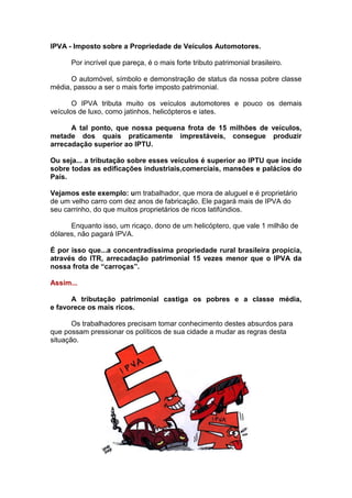 IPVA - Imposto sobre a Propriedade de Veículos Automotores.

      Por incrível que pareça, é o mais forte tributo patrimonial brasileiro.

      O automóvel, símbolo e demonstração de status da nossa pobre classe
média, passou a ser o mais forte imposto patrimonial.

       O IPVA tributa muito os veículos automotores e pouco os demais
veículos de luxo, como jatinhos, helicópteros e iates.

      A tal ponto, que nossa pequena frota de 15 milhões de veículos,
metade dos quais praticamente imprestáveis, consegue produzir
arrecadação superior ao IPTU.

Ou seja... a tributação sobre esses veículos é superior ao IPTU que incide
sobre todas as edificações industriais,comerciais, mansões e palácios do
País.

Vejamos este exemplo: um trabalhador, que mora de aluguel e é proprietário
de um velho carro com dez anos de fabricação. Ele pagará mais de IPVA do
seu carrinho, do que muitos proprietários de ricos latifúndios.

      Enquanto isso, um ricaço, dono de um helicóptero, que vale 1 milhão de
dólares, não pagará IPVA.

É por isso que...a concentradíssima propriedade rural brasileira propicia,
através do ITR, arrecadação patrimonial 15 vezes menor que o IPVA da
nossa frota de “carroças”.

Assim...

      A tributação patrimonial castiga os pobres e a classe média,
e favorece os mais ricos.

       Os trabalhadores precisam tomar conhecimento destes absurdos para
que possam pressionar os políticos de sua cidade a mudar as regras desta
situação.
 