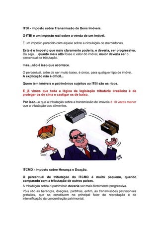 ITBI - Imposto sobre Transmissão de Bens Imóveis.

O ITBI é um imposto real sobre a venda de um imóvel.

É um imposto parecido com aquele sobre a circulação de mercadorias.

Este é o imposto que mais claramente poderia, e deveria, ser progressivo.
Ou seja... quanto mais alto fosse o valor do imóvel, maior deveria ser o
percentual de tributação.

mas...não é isso que acontece.

O percentual, além de ser muito baixo, é único, para qualquer tipo de imóvel.
A explicação não é difícil...

Quem tem imóveis e patrimônios sujeitos ao ITBI são os ricos.

E já vimos que toda a lógica da legislação tributária brasileira é de
proteger os de cima e castigar os de baixo.

Por isso...é que a tributação sobre a transmissão de imóveis é 10 vezes menor
que a tributação dos alimentos.




ITCMD - Imposto sobre Herança e Doação.

O percentual de tributação do ITCMD é muito pequeno, quando
comparado com a tributação de outros países.
A tributação sobre o patrimônio deveria ser mais fortemente progressiva.
Pois são as heranças, doações, partilhas, enfim, as transmissões patrimoniais
gratuitas, que se constituem no principal fator de reprodução e da
intensificação da concentração patrimonial.
 