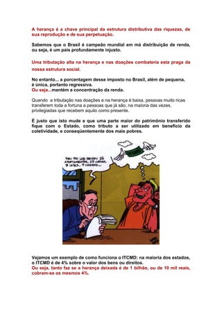 A herança é a chave principal da estrutura distributiva das riquezas, de
sua reprodução e de sua perpetuação.

Sabemos que o Brasil é campeão mundial em má distribuição de renda,
ou seja, é um país profundamente injusto.

Uma tributação alta na herança e nas doações combateria esta praga da
nossa estrutura social.

No entanto... a porcentagem desse imposto no Brasil, além de pequena,
é única, portanto regressiva.
Ou seja...mantém a concentração da renda.

Quando a tributação nas doações e na herança é baixa, pessoas muito ricas
transferem toda a fortuna a pessoas que já são, na maioria das vezes,
privilegiadas que recebem aquilo como presente.

É justo que isto mude e que uma parte maior do patrimônio transferido
fique com o Estado, como tributo a ser utilizado em beneficio da
coletividade, e conseqüentemente dos mais pobres.




Vejamos um exemplo de como funciona o ITCMD: na maioria dos estados,
o ITCMD é de 4% sobre o valor dos bens ou direitos.
Ou seja, tanto faz se a herança deixada é de 1 bilhão, ou de 10 mil reais,
cobram-se os mesmos 4%.
 