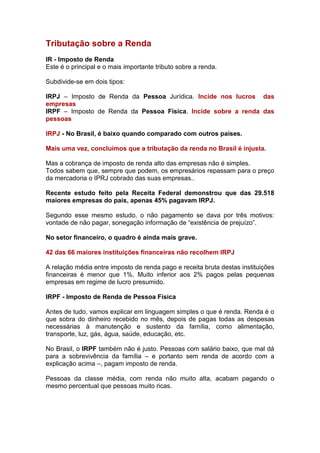 Tributação sobre a Renda
IR - Imposto de Renda
Este é o principal e o mais importante tributo sobre a renda.

Subdivide-se em dois tipos:

IRPJ – Imposto de Renda da Pessoa Jurídica. Incide nos lucros das
empresas
IRPF – Imposto de Renda da Pessoa Física. Incide sobre a renda das
pessoas

IRPJ - No Brasil, é baixo quando comparado com outros países.

Mais uma vez, concluímos que a tributação da renda no Brasil é injusta.

Mas a cobrança de imposto de renda alto das empresas não é simples.
Todos sabem que, sempre que podem, os empresários repassam para o preço
da mercadoria o IPRJ cobrado das suas empresas..

Recente estudo feito pela Receita Federal demonstrou que das 29.518
maiores empresas do país, apenas 45% pagavam IRPJ.

Segundo esse mesmo estudo, o não pagamento se dava por três motivos:
vontade de não pagar, sonegação informação de “existência de prejuízo”.

No setor financeiro, o quadro é ainda mais grave.

42 das 66 maiores instituições financeiras não recolhem IRPJ

A relação média entre imposto de renda pago e receita bruta destas instituições
financeiras é menor que 1%. Muito inferior aos 2% pagos pelas pequenas
empresas em regime de lucro presumido.

IRPF - Imposto de Renda de Pessoa Física

Antes de tudo, vamos explicar em linguagem simples o que é renda. Renda é o
que sobra do dinheiro recebido no mês, depois de pagas todas as despesas
necessárias à manutenção e sustento da família, como alimentação,
transporte, luz, gás, água, saúde, educação, etc.

No Brasil, o IRPF também não é justo. Pessoas com salário baixo, que mal dá
para a sobrevivência da família – e portanto sem renda de acordo com a
explicação acima –, pagam imposto de renda.

Pessoas da classe média, com renda não muito alta, acabam pagando o
mesmo percentual que pessoas muito ricas.
 