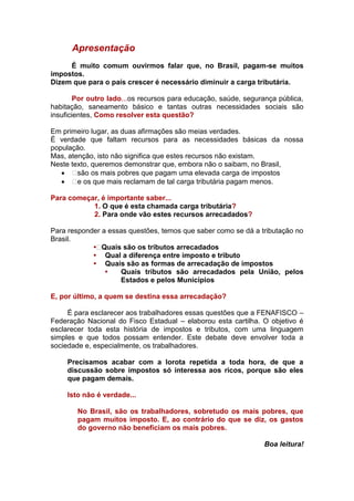 Apresentação
     É muito comum ouvirmos falar que, no Brasil, pagam-se muitos
impostos.
Dizem que para o país crescer é necessário diminuir a carga tributária.

       Por outro lado...os recursos para educação, saúde, segurança pública,
habitação, saneamento básico e tantas outras necessidades sociais são
insuficientes, Como resolver esta questão?

Em primeiro lugar, as duas afirmações são meias verdades.
É verdade que faltam recursos para as necessidades básicas da nossa
população.
Mas, atenção, isto não significa que estes recursos não existam.
Neste texto, queremos demonstrar que, embora não o saibam, no Brasil,
      são os mais pobres que pagam uma elevada carga de impostos
     os que mais reclamam de tal carga tributária pagam menos.
        e

Para começar, é importante saber...
           1. O que é esta chamada carga tributária?
           2. Para onde vão estes recursos arrecadados?

Para responder a essas questões, temos que saber como se dá a tributação no
Brasil.
            • Quais são os tributos arrecadados
            • Qual a diferença entre imposto e tributo
            • Quais são as formas de arrecadação de impostos
                •   Quais tributos são arrecadados pela União, pelos
                    Estados e pelos Municípios

E, por último, a quem se destina essa arrecadação?

     É para esclarecer aos trabalhadores essas questões que a FENAFISCO –
Federação Nacional do Fisco Estadual – elaborou esta cartilha. O objetivo é
esclarecer toda esta história de impostos e tributos, com uma linguagem
simples e que todos possam entender. Este debate deve envolver toda a
sociedade e, especialmente, os trabalhadores.

     Precisamos acabar com a lorota repetida a toda hora, de que a
     discussão sobre impostos só interessa aos ricos, porque são eles
     que pagam demais.

     Isto não é verdade...

        No Brasil, são os trabalhadores, sobretudo os mais pobres, que
        pagam muitos imposto. E, ao contrário do que se diz, os gastos
        do governo não beneficiam os mais pobres.

                                                                Boa leitura!
 