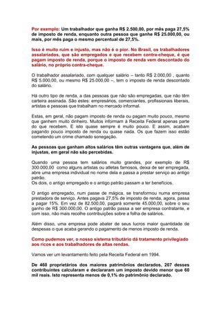 Por exemplo: Um trabalhador que ganha R$ 2.500,00, por mês paga 27,5%
de imposto de renda, enquanto outra pessoa que ganhe R$ 25.000,00, ou
mais, por mês paga o mesmo percentual de 27,5%.

Isso é muito ruim e injusto, mas não é o pior. No Brasil, os trabalhadores
assalariados, que são empregados e que recebem contra-cheque, é que
pagam imposto de renda, porque o imposto de renda vem descontado do
salário, no próprio contra-cheque.

O trabalhador assalariado, com qualquer salário – tanto R$ 2.000,00 , quanto
R$ 5.000,00, ou mesmo R$ 25.000,00 –, tem o imposto de renda descontado
do salário.

Há outro tipo de renda, a das pessoas que não são empregadas, que não têm
carteira assinada. São estes: empresários, comerciantes, profissionais liberais,
artistas e pessoas que trabalham no mercado informal.

Estas, em geral, não pagam imposto de renda ou pagam muito pouco, mesmo
que ganhem muito dinheiro. Muitos informam à Receita Federal apenas parte
do que recebem. E isto quase sempre é muito pouco. E assim, acabam
pagando pouco imposto de renda ou quase nada. Os que fazem isso estão
cometendo um crime chamado sonegação.

As pessoas que ganham altos salários têm outras vantagens que, além de
injustas, em geral não são percebidas.

Quando uma pessoa tem salários muito grandes, por exemplo de R$
300.000,00 como alguns artistas ou atletas famosos, deixa de ser empregada,
abre uma empresa individual no nome dela e passa a prestar serviço ao antigo
patrão.
Os dois, o antigo empregado e o antigo patrão passam a ter benefícios.

O antigo empregado, num passe de mágica, se transformou numa empresa
prestadora de serviço. Antes pagava 27,5% de imposto de renda, agora, passa
a pagar 15%. Em vez de 82.500,00, pagará somente 45.000,00, sobre o seu
ganho de R$ 300.000,00. O antigo patrão passa a ser empresa contratante, e
com isso, não mais recolhe contribuições sobre a folha de salários.

Além disso, uma empresa pode abater de seus lucros maior quantidade de
despesas o que acaba gerando o pagamento de menos imposto de renda.

Como pudemos ver, o nosso sistema tributário dá tratamento privilegiado
aos ricos e aos trabalhadores de altas rendas.

Vamos ver um levantamento feito pela Receita Federal em 1994.

De 460 proprietários dos maiores patrimônios declarados, 207 desses
contribuintes calcularam e declararam um imposto devido menor que 60
mil reais. Isto representa menos de 0,1% do patrimônio declarado.
 