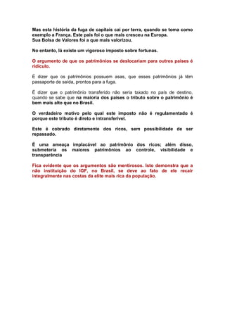 Mas esta história da fuga de capitais cai por terra, quando se toma como
exemplo a França. Este país foi o que mais cresceu na Europa.
Sua Bolsa de Valores foi a que mais valorizou.

No entanto, lá existe um vigoroso imposto sobre fortunas.

O argumento de que os patrimônios se deslocariam para outros países é
ridículo.

É dizer que os patrimônios possuem asas, que esses patrimônios já têm
passaporte de saída, prontos para a fuga.

É dizer que o patrimônio transferido não seria taxado no país de destino,
quando se sabe que na maioria dos países o tributo sobre o patrimônio é
bem mais alto que no Brasil.

O verdadeiro motivo pelo qual este imposto não é regulamentado é
porque este tributo é direto e intransferível.

Este é cobrado diretamente dos ricos, sem possibilidade de ser
repassado.

É uma ameaça implacável ao patrimônio dos ricos; além disso,
submeteria os maiores patrimônios ao controle, visibilidade e
transparência

Fica evidente que os argumentos são mentirosos. Isto demonstra que a
não instituição do IGF, no Brasil, se deve ao fato de ele recair
integralmente nas costas da elite mais rica da população.
 