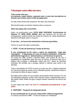 Tributação sobre Mão-de-obra
Todo mundo sabe que...
as empresas, quase sempre, repassam para o custo das mercadorias os
tributos que incidem sobre a folha de pagamento.

Ou seja, estes tributos das empresas, não saem das empresas.

São transformados em tributos indiretos sobre o consumo.

Estes são pagos pelo consumidor.

Assim, as contribuições como: FGTS, INSS, PIS/PASEP, Contribuições do
Sistema “S” (SESI, SESC, SENAC, etc.) que deveriam sair do lucro dos
empregadores, acabam caindo nas costas do conjunto da classe trabalhadora,
através da tributação sobre o consumo.

E com isso ...os lucros dos empresários continuam garantidos.

Vamos ver quais são estas contribuições:

1 - FGTS – Fundo de Garantia por Tempo de Serviço

É uma contribuição de 8% sobre o salário do trabalhador, “paga pelo
empregador”. É depositada em nome do próprio trabalhador; entretanto,
administrada segundo as determinações e os interesses do governo.
Foi criado em 1966, durante a Ditadura Militar, para acabar de vez com a
estabilidade do trabalhador após dez anos de serviço. O governo dizia que o
objetivo seria proteger o trabalhador regido pela CLT, diante de demissão
imotivada. Na verdade não o protege, apenas o indeniza caso venha a ser
demitido.

Toda a arrecadação do FGTS vai para um fundo que tem o objetivo declarado
de financiar programas sociais como: habitação popular, saneamento básico e
construção de redes de água e esgoto.

Na prática todos sabem em que acabam sendo gastos esses recursos. Em vez
de habitações populares servem para financiar casas e apartamentos para a
alta classe média. Redes de água e esgoto existem raramente nos bairros dos
pobres.

E quem paga esta conta? de novo é o trabalhador,principalmente o mais
pobre.

2 - PIS/PASEP – Programa de Integração Social

É uma contribuição de 1% (um por cento) sobre a folha de pagamento.
É o tributo que financia o FAT – Fundo de Amparo ao Trabalhador.
 