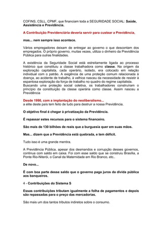 COFINS, CSLL, CPMF, que financiam toda a SEGURIDADE SOCIAL: Saúde,
Assistência e Previdência.

A Contribuição Previdenciária deveria servir para custear a Previdência,

mas... nem sempre isso acontece.

Vários empregadores deixam de entregar ao governo o que descontam dos
empregados. O próprio governo, muitas vezes, utiliza o dinheiro da Previdência
Pública para outras finalidades.

A existência da Seguridade Social está estreitamente ligada ao processo
histórico que constituiu a classe trabalhadora como classe. Na origem da
exploração capitalista, cada operário, isolado, era colocado em relação
individual com o patrão. A exigência de uma proteção comum relacionada à
doença, ao acidente de trabalho, à velhice nasceu da necessidade de resistir à
espantosa exploração da força de trabalho no quadro do regime capitalista.
Buscando uma proteção social coletiva, os trabalhadores construíram o
princípio da constituição da classe operária como classe. Assim nasceu a
Previdência

Desde 1990, com a implantação do neoliberalismo...
a elite deste país tem feito de tudo para destruir a nossa Previdência.

O objetivo final é chegar à privatização da Previdência.

É repassar estes recursos para o sistema financeiro.

São mais de 130 bilhões de reais que a burguesia quer em suas mãos.

Mas... dizem que a Previdência está quebrada, e tem déficit.

Tudo isso é uma grande mentira.

A Previdência Pública, apesar dos desmandos e corrupção desses governos,
continua com saldo em caixa. Foi com esse saldo que se construiu Brasília, a
Ponte Rio-Niterói, o Canal da Maternidade em Rio Branco, etc..

De novo...

É com boa parte desse saldo que o governo paga juros da dívida pública
aos banqueiros.

4 - Contribuições do Sistema S

Essas contribuições tributam igualmente a folha de pagamentos e depois
são repassadas para o preço das mercadorias.

São mais um dos tantos tributos indiretos sobre o consumo.
 