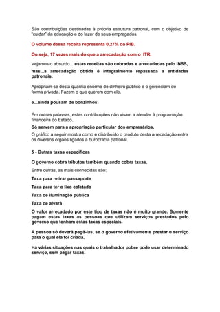 São contribuições destinadas à própria estrutura patronal, com o objetivo de
“cuidar” da educação e do lazer de seus empregados.

O volume dessa receita representa 0,27% do PIB.

Ou seja, 17 vezes mais do que a arrecadação com o ITR.

Vejamos o absurdo... estas receitas são cobradas e arrecadadas pelo INSS,
mas...a arrecadação obtida é integralmente repassada a entidades
patronais.

Apropriam-se desta quantia enorme de dinheiro público e o gerenciam de
forma privada. Fazem o que querem com ele.

e...ainda pousam de bonzinhos!

Em outras palavras, estas contribuições não visam a atender à programação
financeira do Estado.
Só servem para a apropriação particular dos empresários.
O gráfico a seguir mostra como é distribuído o produto desta arrecadação entre
os diversos órgãos ligados à burocracia patronal.

5 - Outras taxas específicas

O governo cobra tributos também quando cobra taxas.
Entre outras, as mais conhecidas são:
Taxa para retirar passaporte
Taxa para ter o lixo coletado
Taxa de iluminação pública
Taxa de alvará
O valor arrecadado por este tipo de taxas não é muito grande. Somente
pagam estas taxas as pessoas que utilizam serviços prestados pelo
governo que tenham estas taxas especiais.

A pessoa só deverá pagá-las, se o governo efetivamente prestar o serviço
para o qual ela foi criada.

Há várias situações nas quais o trabalhador pobre pode usar determinado
serviço, sem pagar taxas.
 