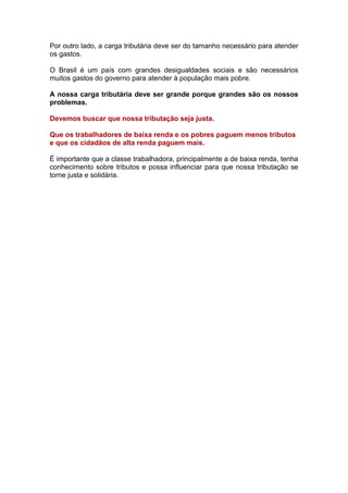 Por outro lado, a carga tributária deve ser do tamanho necessário para atender
os gastos.

O Brasil é um país com grandes desigualdades sociais e são necessários
muitos gastos do governo para atender à população mais pobre.

A nossa carga tributária deve ser grande porque grandes são os nossos
problemas.

Devemos buscar que nossa tributação seja justa.

Que os trabalhadores de baixa renda e os pobres paguem menos tributos
e que os cidadãos de alta renda paguem mais.

É importante que a classe trabalhadora, principalmente a de baixa renda, tenha
conhecimento sobre tributos e possa influenciar para que nossa tributação se
torne justa e solidária.
 