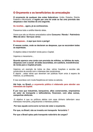 O Orçamento e os beneficiários da arrecadação
O orçamento de qualquer dos entes federativos: União, Estados, Distrito
Federal e Municípios, é regido por uma lei onde se faz uma previsão das
despesas e das receitas do ano seguinte.

As receitas... agora, já as conhecemos.

Passamos toda a cartilha falando delas.

Vimos que são os tributos arrecadados sobre Consumo / Renda / Patrimônio
/Mão-de-obra / Serviços vários

As despesas... é aqui que mora o perigo!

É nessas contas, onde se declaram as despesas, que se escondem todas
as espertezas.

O objetivo delas é transferir renda para o Capital.

Vejamos o mecanismo...

Quando aparece uma conta com previsão de milhões, ou bilhões de reais,
despesas com o social ali estão escondidas, em subitens, transferências
de renda para o Capital privado.

Vejamos um exemplo de todos os dias: vários hospitais e escolas são
construídos de acordo com o interesse das construtoras.
E depois ...estas obras que deveriam ser públicas ficam anos à espera de
médicos, ou professores.

E isso acontece com muita freqüência em todos os setores.

Até hoje, no Brasil...o orçamento público é elaborado para atender aos
interesses do Capital.

É por isso que industriais, banqueiros, altos comerciantes, empresários
do setor do transporte e latifundiários, financiam, com altas somas,
campanhas eleitorais.

 O objetivo é que os políticos eleitos com esse dinheiro defendam seus
interesses mercantis, prejudicando o interesse público.

Por isso aquele corre-corre na hora de votar o orçamento.

Por que, no Brasil, não se investiu em transporte ferroviário ?

Por que o Brasil optou pelo transporte rodoviário de cargas?
 