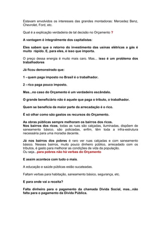 Estavam envolvidos os interesses das grandes montadoras: Mercedez Benz,
Chevrolet, Ford, etc.

Qual é a explicação verdadeira de tal decisão no Orçamento ?

A vantagem é integralmente dos capitalistas:

Eles sabem que o retorno do investimento das usinas elétricas a gás é
muito rápido. E, para eles, é isso que importa.

O preço dessa energia é muito mais caro. Mas... isso é um problema dos
trabalhadores

Já ficou demonstrado que:

1 - quem paga imposto no Brasil é o trabalhador.

2 - rico paga pouco imposto.

Mas...no caso do Orçamento é um verdadeiro escândalo.

O grande beneficiário não é aquele que paga o tributo, o trabalhador.

Quem se beneficia da maior parte da arrecadação é o rico.

É só olhar como são gastos os recursos do Orçamento.

As obras públicas sempre melhoram os bairros dos ricos.
Nos bairros dos ricos, todas as ruas são calçadas, iluminadas, dispõem de
saneamento básico, são policiadas, enfim, têm toda a infra-estrutura
necessária para uma moradia decente.

Já nos bairros dos pobres é raro ver ruas calçadas e com saneamento
básico. Nesses bairros, muito pouco dinheiro público, arrecadado com os
tributos, é gasto para melhorar as condições de vida da população.
Ou seja...para pobres não há verbas do Orçamento

E assim acontece com tudo o mais.

A educação e saúde públicas estão sucateadas.

Faltam verbas para habitação, saneamento básico, segurança, etc.

E para onde vai a receita?

Falta dinheiro para o pagamento da chamada Dívida Social, mas...não
falta para o pagamento da Dívida Pública.
 