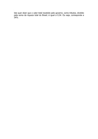 Isto quer dizer que o valor total recebido pelo governo, como tributos, dividido
pela soma da riqueza total do Brasil, é igual a 0,34. Ou seja, corresponde a
34%.
 