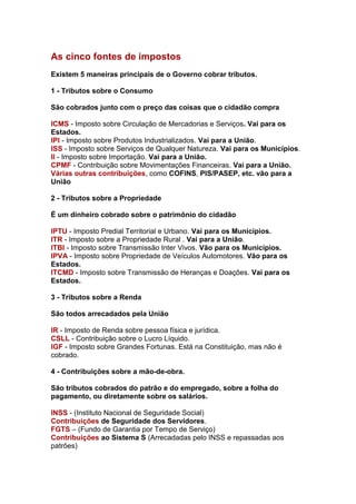 As cinco fontes de impostos
Existem 5 maneiras principais de o Governo cobrar tributos.

1 - Tributos sobre o Consumo

São cobrados junto com o preço das coisas que o cidadão compra

ICMS - Imposto sobre Circulação de Mercadorias e Serviços. Vai para os
Estados.
IPI - Imposto sobre Produtos Industrializados. Vai para a União.
ISS - Imposto sobre Serviços de Qualquer Natureza. Vai para os Municípios.
II - Imposto sobre Importação. Vai para a União.
CPMF - Contribuição sobre Movimentações Financeiras. Vai para a União.
Várias outras contribuições, como COFINS, PIS/PASEP, etc. vão para a
União

2 - Tributos sobre a Propriedade

É um dinheiro cobrado sobre o patrimônio do cidadão

IPTU - Imposto Predial Territorial e Urbano. Vai para os Municípios.
ITR - Imposto sobre a Propriedade Rural . Vai para a União.
ITBI - Imposto sobre Transmissão Inter Vivos. Vão para os Municípios.
IPVA - Imposto sobre Propriedade de Veículos Automotores. Vão para os
Estados.
ITCMD - Imposto sobre Transmissão de Heranças e Doações. Vai para os
Estados.

3 - Tributos sobre a Renda

São todos arrecadados pela União

IR - Imposto de Renda sobre pessoa física e jurídica.
CSLL - Contribuição sobre o Lucro Líquido.
IGF - Imposto sobre Grandes Fortunas. Está na Constituição, mas não é
cobrado.

4 - Contribuições sobre a mão-de-obra.

São tributos cobrados do patrão e do empregado, sobre a folha do
pagamento, ou diretamente sobre os salários.

INSS - (Instituto Nacional de Seguridade Social)
Contribuições de Seguridade dos Servidores.
FGTS – (Fundo de Garantia por Tempo de Serviço)
Contribuições ao Sistema S (Arrecadadas pelo INSS e repassadas aos
patrões)
 