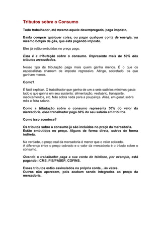 Tributos sobre o Consumo
Todo trabalhador, até mesmo aquele desempregado, paga imposto.

Basta comprar qualquer coisa, ou pagar qualquer conta de energia, ou
mesmo botijão de gás, que está pagando imposto.

Eles já estão embutidos no preço pago.

Esta é a tributação sobre o consumo. Representa mais de 50% dos
tributos arrecadados.

Nesse tipo de tributação paga mais quem ganha menos. É o que os
especialistas chamam de imposto regressivo. Atinge, sobretudo, os que
ganham menos.

Como?

É fácil explicar. O trabalhador que ganha de um a sete salários mínimos gasta
tudo o que ganha em seu sustento: alimentação, vestuário, transporte,
medicamentos, etc. Não sobra nada para a poupança. Aliás, em geral, sobra
mês e falta salário.

Como a tributação sobre o consumo representa 30% do valor da
mercadoria, esse trabalhador paga 30% do seu salário em tributos.

Como isso acontece?

Os tributos sobre o consumo já são incluídos no preço da mercadoria.
Estão embutidos no preço. Alguns de forma direta, outros de forma
indireta.

Na verdade, o preço real da mercadoria é menor que o valor cobrado.
A diferença entre o preço cobrado e o valor da mercadoria é o tributo sobre o
consumo.

Quando o trabalhador paga a sua conta de telefone, por exemplo, está
pagando: ICMS, PIS/PASEP, COFINS.

Esses tributos estão assinalados na própria conta,...às vezes.
Outros não aparecem, pois acabam sendo integrados ao preço da
mercadoria.
 