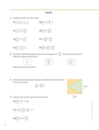 8
MATemática6–LivrodeFichas–TEXTO
PARTE B
1. Verdadeiro ou falso? Corrige as falsas.
1.1 ᎏ
2
1
ᎏ × ᎏ
2
1
ᎏ × ᎏ
2
1
ᎏ × ᎏ
2
1
ᎏ = ᎏ
2
1
4
ᎏ 1.5 ΂ᎏ
5
2
ᎏ – 2
΃
2
= ᎏ
2
4
5
ᎏ – 4
1.2 ᎏ
3
2
ᎏ + ᎏ
3
2
ᎏ + ᎏ
3
2
ᎏ =
΂ᎏ
3
2
ᎏ
΃
3
1.6 ΂ᎏ
5
3
ᎏ : 3
΃
2
=
΂ᎏ
9
5
ᎏ
΃
2
1.3 ΂ᎏ
4
7
ᎏ
΃
3
= 7 ×
΂ᎏ
4
1
ᎏ
΃
3
1.7 2 ×
΂ᎏ
5
3
ᎏ
΃
2
=
΂ᎏ
6
5
ᎏ
΃
2
1.4 ΂ᎏ
3
7
ᎏ
΃
3
–
΂ᎏ
3
7
ᎏ
΃
2
= ᎏ
3
7
ᎏ 1.8 ΂ᎏ
4
9
ᎏ
΃
2
=
΂ᎏ
4
9
ᎏ
΃
12
:
΂ᎏ
4
9
ᎏ
΃
10
2. O professor de Matemática pediu aos alunos que calculassem 52
:
΂ᎏ
3
1
ᎏ
΃
2
na forma de uma só potência.
Observa as respostas de três alunos.
Algum dos alunos calculou bem?
3. Relativamente à figura ao lado, explica o que significa a seguinte expressão
numérica e calcula-a.
΂ᎏ
5
2
ᎏ
΃
2
–
΂ᎏ
5
2
ᎏ
΃
2
: 2
4. Calcula o valor numérico das seguintes expressões.
4.1 ΂ᎏ
7
2
ᎏ
΃
5
: 3,54
+ 23
: 0,53
4.2 3 × ᎏ
3
2
2
ᎏ +
΂ᎏ
4
5
ᎏ
΃
2
:
΂ᎏ
4
1
ᎏ
΃
2
+ 1300
4.3 ΂ᎏ
1
2
1
ᎏ
΃
3
× 5,52
:
΂ᎏ
1
2
1
ᎏ
΃
5
΂ᎏ
5
3
ᎏ
΃
4
΂ᎏ
1
1
5
ᎏ
΃
2
5
2
cm
5
2
cm
154
 