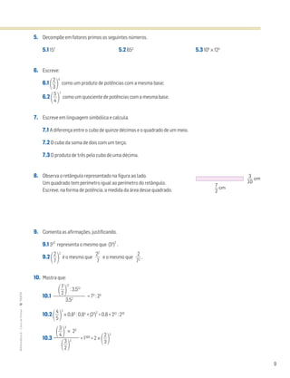 9
MATemática6–LivrodeFichas–TEXTO
5. Decompõe em fatores primos os seguintes números.
5.1 157
5.2 653
5.3 105
× 123
6. Escreve:
6.1 ΂ᎏ
3
2
ᎏ
΃
5
como um produto de potências com a mesma base;
6.2 ΂ᎏ
4
5
ᎏ
΃
7
como um quociente de potências com a mesma base.
7. Escreve em linguagem simbólica e calcula.
7.1 A diferença entre o cubo de quinze décimas e o quadrado de um meio.
7.2 O cubo da soma de dois com um terço.
7.3 O produto de três pelo cubo de uma décima.
8. Observa o retângulo representado na figura ao lado.
Um quadrado tem perímetro igual ao perímetro do retângulo.
Escreve, na forma de potência, a medida da área desse quadrado.
9. Comenta as afirmações, justificando.
9.1 332
representa o mesmo que (33
)
2
.
9.2 ΂ᎏ
7
2
ᎏ
΃
2
é o mesmo que ᎏ
2
7
2
ᎏ e o mesmo que ᎏ
7
2
2
ᎏ .
10. Mostra que:
10.1 = 73
: 23
10.2 ΂ᎏ
4
5
ᎏ
΃
2
× 0,83
: 0,84
+ (22
)
2
> 0,8 + 212
: 210
10.3 + 1200
> 2 ×
΂ᎏ
3
2
ᎏ
΃
2
΂ᎏ
7
2
ᎏ
΃
17
: 3,512
ᎏᎏ
3,52
΂ᎏ
4
3
ᎏ
΃
3
× 23
ᎏᎏ
΂ᎏ
3
2
ᎏ
΃
2
3
10
cm
7
2
cm
 