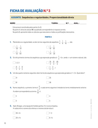 10
MATemática6–LivrodeFichas–TEXTO
FICHA DE AVALIAÇÃO N.O
3
NOME: _______________________________________________________________________ TURMA: ______________ N.O
: ________ AVAL.: ______________
Esta prova é constituída pelas partes A e B.
Na parte A, terás de colocar X no quadrado correspondente à resposta correta.
Na parte B, apresenta todos os cálculos que executares e todas as justificações necessárias.
PARTE A
1. Mantendo-se a regularidade, os dois termos seguintes da sequência ᎏ
4
1
ᎏ , ᎏ
8
1
ᎏ , ᎏ
1
1
6
ᎏ , .... são:
ᎏ
2
1
0
ᎏ , ᎏ
2
1
4
ᎏ ᎏ
1
1
8
ᎏ , ᎏ
2
1
0
ᎏ
ᎏ
3
1
2
ᎏ , ᎏ
6
1
4
ᎏ ᎏ
2
1
4
ᎏ , ᎏ
2
1
8
ᎏ
2. Os três primeiros termos da sequência cuja expressão geradora é ᎏ
3
1
ᎏ + 5n , sendo n um número natural, são:
1, 2, 3 ᎏ
1
3
6
ᎏ , ᎏ
3
3
1
ᎏ , ᎏ
4
3
6
ᎏ
ᎏ
6
3
ᎏ , ᎏ
3
7
ᎏ , ᎏ
8
3
ᎏ ᎏ
3
1
ᎏ , ᎏ
3
2
ᎏ , 1
3. Um dos quatro números seguintes não é termo da sequência cuja expressão geradora é 1 + 2n . Qual deles?
21 25
61 36
4. Numa sequência, o primeiro termo é ᎏ
5
2
ᎏ e cada termo seguinte é metade do termo imediatamente anterior.
A ordem correspondente ao termo ᎏ
3
5
2
ᎏ é:
2 4
3 5
5. Após 20 jogos, uma equipa de futebol ganhou 14 e nunca empatou.
A razão entre o número de vitórias e o número de derrotas é:
20 + 14 7 : 3
20 × 14 6 : 14
ASSUNTO: Sequências e regularidades. Proporcionalidade direta
 