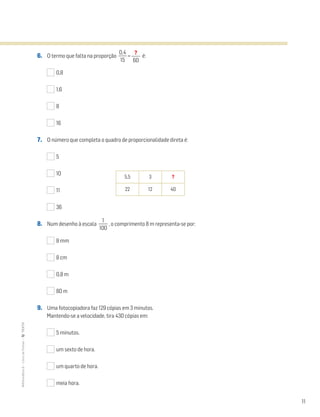 11
MATemática6–LivrodeFichas–TEXTO
6. O termo que falta na proporção ᎏ
0
1
,
5
4
ᎏ = é:
0,8
1,6
8
16
7. O número que completa o quadro de proporcionalidade direta é:
5
10
11
36
8. Num desenho à escala ᎏ
10
1
0
ᎏ , o comprimento 8 m representa-se por:
8 mm
8 cm
0,8 m
80 m
9. Uma fotocopiadora faz 129 cópias em 3 minutos.
Mantendo-se a velocidade, tira 430 cópias em:
5 minutos.
um sexto de hora.
um quarto de hora.
meia hora.
?
ᎏ
60
5,5 3 ?
22 12 40
 