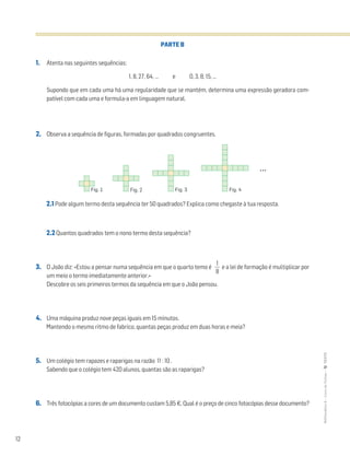12
MATemática6–LivrodeFichas–TEXTO
PARTE B
1. Atenta nas seguintes sequências:
1, 8, 27, 64, … e 0, 3, 8, 15, …
Supondo que em cada uma há uma regularidade que se mantém, determina uma expressão geradora com-
patível com cada uma e formula-a em linguagem natural.
2. Observa a sequência de figuras, formadas por quadrados congruentes.
2.1 Pode algum termo desta sequência ter 50 quadrados? Explica como chegaste à tua resposta.
2.2 Quantos quadrados tem o nono termo desta sequência?
3. O João diz: «Estou a pensar numa sequência em que o quarto temo é ᎏ
8
1
ᎏ e a lei de formação é multiplicar por
um meio o termo imediatamente anterior.»
Descobre os seis primeiros termos da sequência em que o João pensou.
4. Uma máquina produz nove peças iguais em 15 minutos.
Mantendo o mesmo ritmo de fabrico, quantas peças produz em duas horas e meia?
5. Um colégio tem rapazes e raparigas na razão 11 : 10 .
Sabendo que o colégio tem 420 alunos, quantas são as raparigas?
6. Três fotocópias a cores de um documento custam 5,85 €. Qual é o preço de cinco fotocópias desse documento?
Fig. 1 Fig. 2 Fig. 3 Fig. 4
...
 