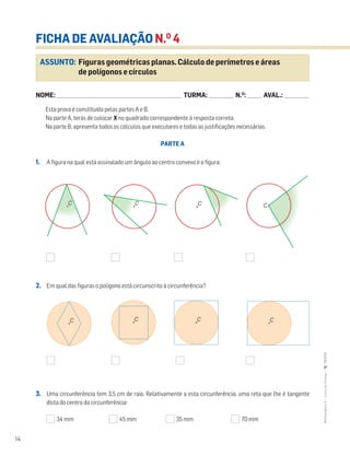 14
MATemática6–LivrodeFichas–TEXTO
ASSUNTO: Figuras geométricas planas. Cálculo de perímetros e áreas
de polígonos e círculos
FICHA DE AVALIAÇÃO N.O
4
NOME: _______________________________________________________________________ TURMA: ______________ N.O
: ________ AVAL.: ______________
Esta prova é constituída pelas partes A e B.
Na parte A, terás de colocar X no quadrado correspondente à resposta correta.
Na parte B, apresenta todos os cálculos que executares e todas as justificações necessárias.
PARTE A
1. A figura na qual está assinalado um ângulo ao centro convexo é a figura:
2. Em qual das figuras o polígono está circunscrito à circunferência?
3. Uma circunferência tem 3,5 cm de raio. Relativamente a esta circunferência, uma reta que lhe é tangente
dista do centro da circunferência:
34 mm 45 mm 35 mm 70 mm
C C C
C C C C
C
 