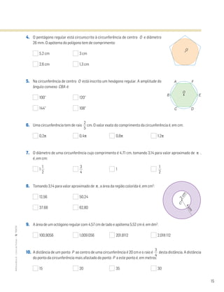 15
MATemática6–LivrodeFichas–TEXTO
4. O pentágono regular está circunscrito à circunferência de centro O e diâmetro
26 mm. O apótema do polígono tem de comprimento:
5,2 cm 3 cm
2,6 cm 1,3 cm
5. Na circunferência de centro O está inscrito um hexágono regular. A amplitude do
ângulo convexo CBA é:
100° 120°
144° 108°
6. Uma circunferência tem de raio ᎏ
5
2
ᎏ cm. O valor exato do comprimento da circunferência é, em cm:
0,2π 0,4π 0,8π 1,2π
7. O diâmetro de uma circunferência cujo comprimento é 4,71 cm, tomando 3,14 para valor aproximado de π ,
é, em cm:
1 ᎏ
2
1
ᎏ ᎏ
4
3
ᎏ 1 ᎏ
2
1
ᎏ
8. Tomando 3,14 para valor aproximado de π , a área da região colorida é, em cm2
:
12,56 50,24
37,68 62,80
9. A área de um octógono regular com 4,57 cm de lado e apótema 5,52 cm é, em dm2
:
100,9056 1,009 056 201,8112 2,018 112
10. A distância de um ponto P ao centro de uma circunferência é 20 cm e o raio é ᎏ
4
3
ᎏ desta distância. A distância
do ponto da circunferência mais afastado do ponto P a este ponto é, em metros:
15 20 35 30
O
C D
A F
B E
O
C
2cm4cm
 