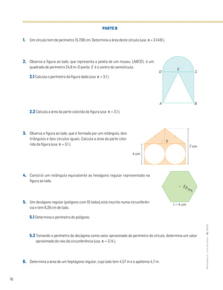 16
MATemática6–LivrodeFichas–TEXTO
PARTE B
1. Um círculo tem de perímetro 15,708 cm. Determina a área deste círculo (usa π ≈ 3,1416 ).
2. Observa a figura ao lado, que representa a janela de um museu. [ABCD] é um
quadrado de perímetro 24,8 m. O ponto E é o centro do semicírculo.
2.1 Calcula o perímetro da figura dada (usa π ≈ 3,1 ).
2.2 Calcula a área da parte colorida da figura (usa π ≈ 3,1 ).
3. Observa a figura ao lado, que é formada por um retângulo, dois
triângulos e dois círculos iguais. Calcula a área da parte colo-
rida da figura (usa π ≈ 3,1 ).
4. Constrói um retângulo equivalente ao hexágono regular representado na
figura ao lado.
5. Um decágono regular (polígono com 10 lados) está inscrito numa circunferên-
cia e tem 6,28 cm de lado.
5.1 Determina o perímetro do polígono.
5.2 Tomando o perímetro do decágono como valor aproximado do perímetro do círculo, determina um valor
aproximado do raio da circunferência (usa π ≈ 3,14 ).
6. Determina a área de um heptágono regular, cujo lado tem 4,57 m e o apótema 4,7 m.
E
D
A B
C
4 cm
7 cm
E
3,5 cm
l = 4 cm
 