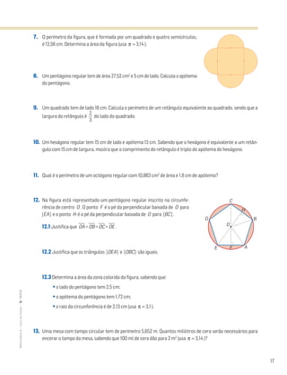 17
MATemática6–LivrodeFichas–TEXTO
7. O perímetro da figura, que é formada por um quadrado e quatro semicírculos,
é 12,56 cm. Determina a área da figura (usa π ≈ 3,14 ).
8. Um pentágono regular tem de área 27,52 cm2
e 5 cm de lado. Calcula o apótema
do pentágono.
9. Um quadrado tem de lado 18 cm. Calcula o perímetro de um retângulo equivalente ao quadrado, sendo que a
largura do retângulo é ᎏ
3
2
ᎏ do lado do quadrado.
10. Um hexágono regular tem 15 cm de lado e apótema 13 cm. Sabendo que o hexágono é equivalente a um retân-
gulo com 15 cm de largura, mostra que o comprimento do retângulo é triplo do apótema do hexágono.
11. Qual é o perímetro de um octógono regular com 10,863 cm2
de área e 1,8 cm de apótema?
12. Na figura está representado um pentágono regular inscrito na circunfe-
rência de centro O . O ponto F é o pé da perpendicular baixada de O para
[EA] e o ponto H é o pé da perpendicular baixada de O para [BC] .
12.1 Justifica que OෆAෆ = OෆBෆ = OෆCෆ = OෆEෆ .
12.2 Justifica que os triângulos [OEA] e [OBC] são iguais.
12.3 Determina a área da zona colorida da figura, sabendo que:
• o lado do pentágono tem 2,5 cm;
• o apótema do pentágono tem 1,72 cm;
• o raio da circunferência é de 2,13 cm (usa π ≈ 3,1 ).
13. Uma mesa com tampo circular tem de perímetro 5,652 m. Quantos mililitros de cera serão necessários para
encerar o tampo da mesa, sabendo que 100 ml de cera dão para 2 m2
(usa π ≈ 3,14 )?
O
E
D
C
B
A
H
F
 