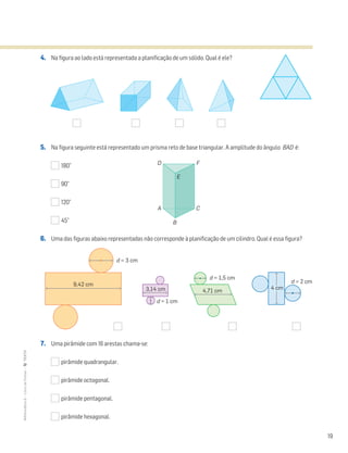 19
MATemática6–LivrodeFichas–TEXTO
4. Na figura ao lado está representada a planificação de um sólido. Qual é ele?
5. Na figura seguinte está representado um prisma reto de base triangular. A amplitude do ângulo BAD é:
180°
90°
120°
45°
6. Uma das figuras abaixo representadas não corresponde à planificação de um cilindro. Qual é essa figura?
7. Uma pirâmide com 16 arestas chama-se:
pirâmide quadrangular.
pirâmide octogonal.
pirâmide pentagonal.
pirâmide hexagonal.
A C
D F
B
E
9,42 cm
4,71 cm
4 cm
d = 3 cm
d = 1,5 cm
d = 2 cm
3,14 cm
d = 1 cm
 