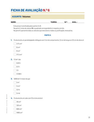23
MATemática6–LivrodeFichas–TEXTO
ASSUNTO: Volumes
FICHA DE AVALIAÇÃO N.O
6
NOME: _______________________________________________________________________ TURMA: ______________ N.O
: ________ AVAL.: ______________
Esta prova é constituída pelas partes A e B.
Na parte A, terás de colocar X no quadrado correspondente à resposta correta.
Na parte B, apresenta todos os cálculos que executares e todas as justificações necessárias.
PARTE A
1. O volume de um paralelepípedo retângulo com 3 cm de comprimento, 2,5 cm de largura e 0,5 cm de altura é:
3,75 cm3
6 cm3
8 cm3
37,5 cm3
2. 12 dm3
são:
0,012 l
0,12 l
12 l
12 000 l
3. 5000 dm3
é maior do que:
5 m3
5 cm3
52 hl
5,4 kl
4. O volume de um cubo com 10 cm de aresta é:
30 cm3
120 cm3
600 cm3
1000 cm3
 