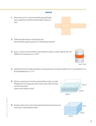 25
MATemática6–LivrodeFichas–TEXTO
PARTE B
1. Determina, em cm3
, o volume do sólido cuja planificação
da sua superfície se encontra representada na figura ao
lado.
2. O Bernardo bebe sempre 4 dl de leite por dia.
No mês de abril, quantos pacotes de 1 l de leite deve comprar?
3. Qual é a altura da lata cilíndrica representada na figura ao lado, sabendo que tem
2260,8 cm3
de volume (usa π ≈ 3,14 )?
4. Quantos dm3
de terra serão necessários remover para abrir um buraco cilíndrico com 2 m de diâmetro e 4 m
de profundidade (usa π ≈ 3,1 )?
5. Observa a caixa que se encontra representada na figura ao lado.
Mergulharam-se, na água que está na caixa, cinco cubos de metal
com 10 cm de aresta.
Quanto subiu a água na caixa?
6. Quantos cubos com 2 cm de aresta serão necessários para encher uma
caixa como a representada ao lado?
raio = 6 cm
50 cm
40 cm
20 cm
10 cm
10 cm
6 cm
 