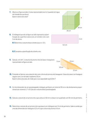 26
MATemática6–LivrodeFichas–TEXTO
7. Observa a figura ao lado. A caixa representada leva 4,4 l quando tem água
até metade da sua altura.
Qual é a altura da caixa?
8. O retângulo que vês na figura ao lado representa a plani-
ficação da superfície lateral de um cilindro reto com
2 cm de altura.
8.1 Determina o volume desse cilindro (usa π ≈ 3,1 ).
8.2 Completa a planificação do cilindro reto.
9. Calcula, em dm3
, o volume do prisma reto de bases triangulares
representado na figura ao lado.
10. Pretende-se fabricar uma caixa de vidro com a forma de prisma reto hexagonal. A base da caixa é um hexágono
regular com 3 cm de lado e apótema 2,6 cm.
Qual é a altura da caixa, de modo que a sua capacidade seja 0,234 l?
11. As três dimensões de um paralelepípedo retângulo perfazem um total de 315 cm e são diretamente propor-
cionais aos números 5, 7 e 9. Calcula o volume deste paralelepípedo.
12. Calcula o volume de um prisma reto cuja a altura é 40 mm e a base é um quadrado com 84 mm de perímetro.
13. Determina o volume de um prisma reto cuja base é um retângulo com 14 cm de perímetro. Sabe-se ainda que
uma das dimensões do retângulo é 2,5 cm e que a altura do prisma é 10 cm.
20 cm
20 cm
?
6,2 cm
2 cm
12 cm
5 cm
10 cm
13 cm
 